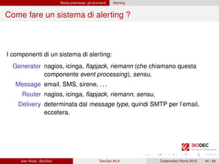 Basta premesse: gli strumenti Alerting
Come fare un sistema di alerting ?
I componenti di un sistema di alerting:
Generator nagios, icinga, ﬂapjack, riemann (che chiamano questa
componente event processing), sensu,
Message email, SMS, sirene, . . .
Router nagios, icinga, ﬂapjack, riemann, sensu,
Delivery determinata dal message type, quindi SMTP per l’email,
eccetera.
Ivan Rossi (BioDec) DevOps MLA Codemotion Rome 2015 44 / 48
 