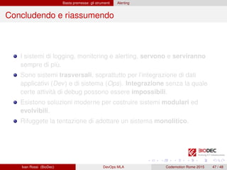 Basta premesse: gli strumenti Alerting
Concludendo e riassumendo
I sistemi di logging, monitoring e alerting, servono e serviranno
sempre di più.
Sono sistemi trasversali, soprattutto per l’integrazione di dati
applicativi (Dev) e di sistema (Ops). Integrazione senza la quale
certe attività di debug possono essere impossibili.
Esistono soluzioni moderne per costruire sistemi modulari ed
evolvibili.
Rifuggete la tentazione di adottare un sistema monolitico.
Ivan Rossi (BioDec) DevOps MLA Codemotion Rome 2015 47 / 48
 