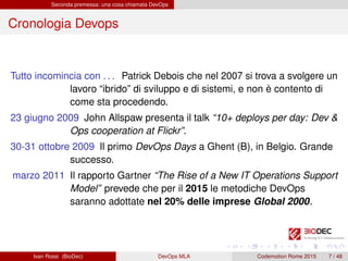 Seconda premessa: una cosa chiamata DevOps
Cronologia Devops
Tutto incomincia con . . . Patrick Debois che nel 2007 si trova a svolgere un
lavoro “ibrido” di sviluppo e di sistemi, e non è contento di
come sta procedendo.
23 giugno 2009 John Allspaw presenta il talk “10+ deploys per day: Dev &
Ops cooperation at Flickr”.
30-31 ottobre 2009 Il primo DevOps Days a Ghent (B), in Belgio. Grande
successo.
marzo 2011 Il rapporto Gartner “The Rise of a New IT Operations Support
Model” prevede che per il 2015 le metodiche DevOps
saranno adottate nel 20% delle imprese Global 2000.
Ivan Rossi (BioDec) DevOps MLA Codemotion Rome 2015 7 / 48
 