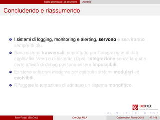 Basta premesse: gli strumenti Alerting
Concludendo e riassumendo
I sistemi di logging, monitoring e alerting, servono e serviranno
sempre di più.
Sono sistemi trasversali, soprattutto per l’integrazione di dati
applicativi (Dev) e di sistema (Ops). Integrazione senza la quale
certe attività di debug possono essere impossibili.
Esistono soluzioni moderne per costruire sistemi modulari ed
evolvibili.
Rifuggete la tentazione di adottare un sistema monolitico.
Ivan Rossi (BioDec) DevOps MLA Codemotion Rome 2015 47 / 48
 