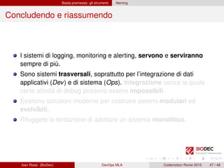 Basta premesse: gli strumenti Alerting
Concludendo e riassumendo
I sistemi di logging, monitoring e alerting, servono e serviranno
sempre di più.
Sono sistemi trasversali, soprattutto per l’integrazione di dati
applicativi (Dev) e di sistema (Ops). Integrazione senza la quale
certe attività di debug possono essere impossibili.
Esistono soluzioni moderne per costruire sistemi modulari ed
evolvibili.
Rifuggete la tentazione di adottare un sistema monolitico.
Ivan Rossi (BioDec) DevOps MLA Codemotion Rome 2015 47 / 48
 