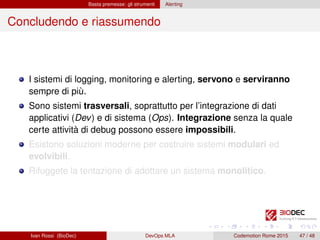 Basta premesse: gli strumenti Alerting
Concludendo e riassumendo
I sistemi di logging, monitoring e alerting, servono e serviranno
sempre di più.
Sono sistemi trasversali, soprattutto per l’integrazione di dati
applicativi (Dev) e di sistema (Ops). Integrazione senza la quale
certe attività di debug possono essere impossibili.
Esistono soluzioni moderne per costruire sistemi modulari ed
evolvibili.
Rifuggete la tentazione di adottare un sistema monolitico.
Ivan Rossi (BioDec) DevOps MLA Codemotion Rome 2015 47 / 48
 