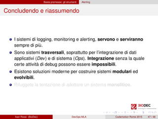 Basta premesse: gli strumenti Alerting
Concludendo e riassumendo
I sistemi di logging, monitoring e alerting, servono e serviranno
sempre di più.
Sono sistemi trasversali, soprattutto per l’integrazione di dati
applicativi (Dev) e di sistema (Ops). Integrazione senza la quale
certe attività di debug possono essere impossibili.
Esistono soluzioni moderne per costruire sistemi modulari ed
evolvibili.
Rifuggete la tentazione di adottare un sistema monolitico.
Ivan Rossi (BioDec) DevOps MLA Codemotion Rome 2015 47 / 48
 