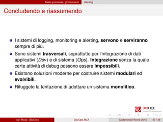 Basta premesse: gli strumenti Alerting
Concludendo e riassumendo
I sistemi di logging, monitoring e alerting, servono e serviranno
sempre di più.
Sono sistemi trasversali, soprattutto per l’integrazione di dati
applicativi (Dev) e di sistema (Ops). Integrazione senza la quale
certe attività di debug possono essere impossibili.
Esistono soluzioni moderne per costruire sistemi modulari ed
evolvibili.
Rifuggete la tentazione di adottare un sistema monolitico.
Ivan Rossi (BioDec) DevOps MLA Codemotion Rome 2015 47 / 48
 