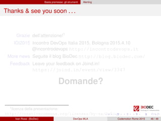Basta premesse: gli strumenti Alerting
Thanks & see you soon . . .
Grazie dell’attenzione!1
IDI2015 Incontro DevOps Italia 2015, Bologna 2015.4.10
@incontrodevops http://incontrodevops.it
More news Seguite il blog BioDec http://blog.biodec.com/
Feedback Leave your feedback on Joind.in!
https://joind.in/event/view/3347
Domande?
1licenza della presentazione:
http://creativecommons.org/licenses/by-sa/3.0/
Ivan Rossi (BioDec) DevOps MLA Codemotion Rome 2015 48 / 48
 
