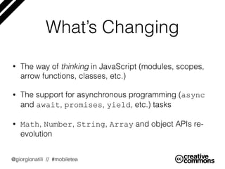 @giorgionatili // #mobiletea
What’s Changing
• The way of thinking in JavaScript (modules, scopes,
arrow functions, classe...