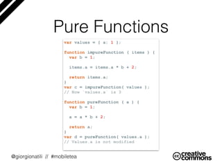 @giorgionatili // #mobiletea
Pure Functions
var values = { a: 1 };
function impureFunction ( items ) {
var b = 1;
items.a ...