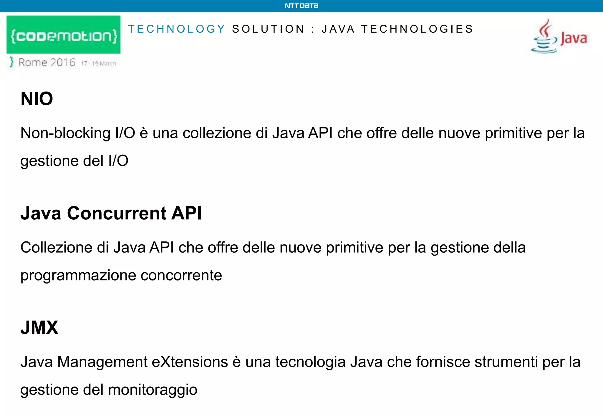 T E C H N O L O G Y S O L U T I O N : J AVA T E C H N O L O G I E S
NIO
Non-blocking I/O è una collezione di Java API che offre delle nuove primitive per la
gestione del I/O
Java Concurrent API
Collezione di Java API che offre delle nuove primitive per la gestione della
programmazione concorrente
JMX
Java Management eXtensions è una tecnologia Java che fornisce strumenti per la
gestione del monitoraggio
 