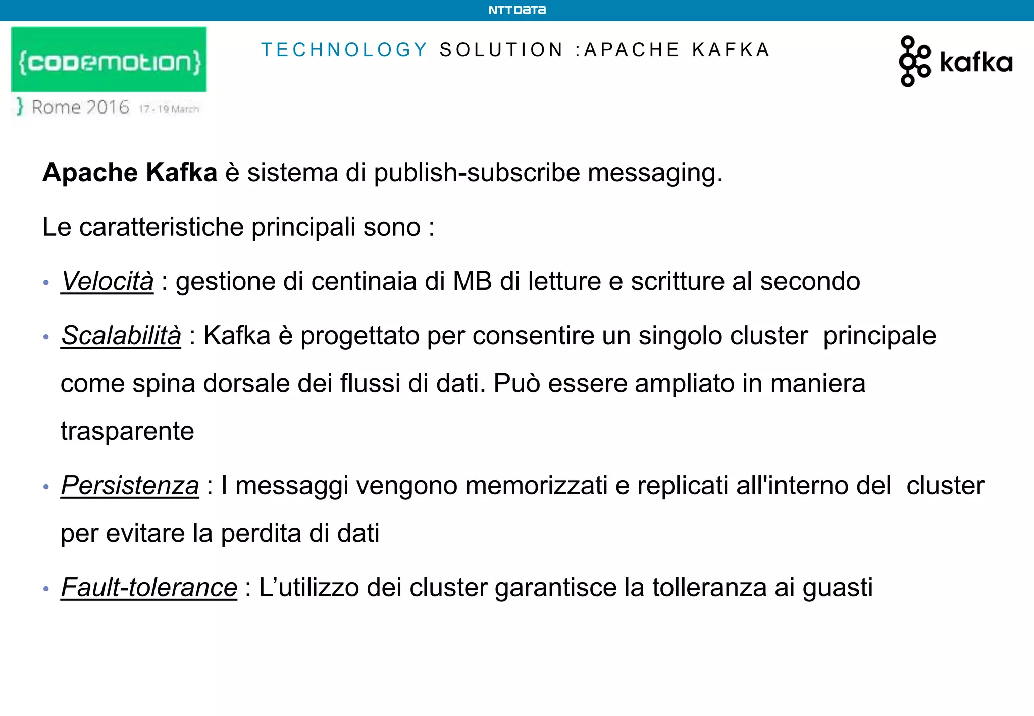 T E C H N O L O G Y S O L U T I O N : A PA C H E K A F K A
Apache Kafka è sistema di publish-subscribe messaging.
Le caratteristiche principali sono :
• Velocità : gestione di centinaia di MB di letture e scritture al secondo
• Scalabilità : Kafka è progettato per consentire un singolo cluster principale
come spina dorsale dei flussi di dati. Può essere ampliato in maniera
trasparente
• Persistenza : I messaggi vengono memorizzati e replicati all'interno del cluster
per evitare la perdita di dati
• Fault-tolerance : L’utilizzo dei cluster garantisce la tolleranza ai guasti
 