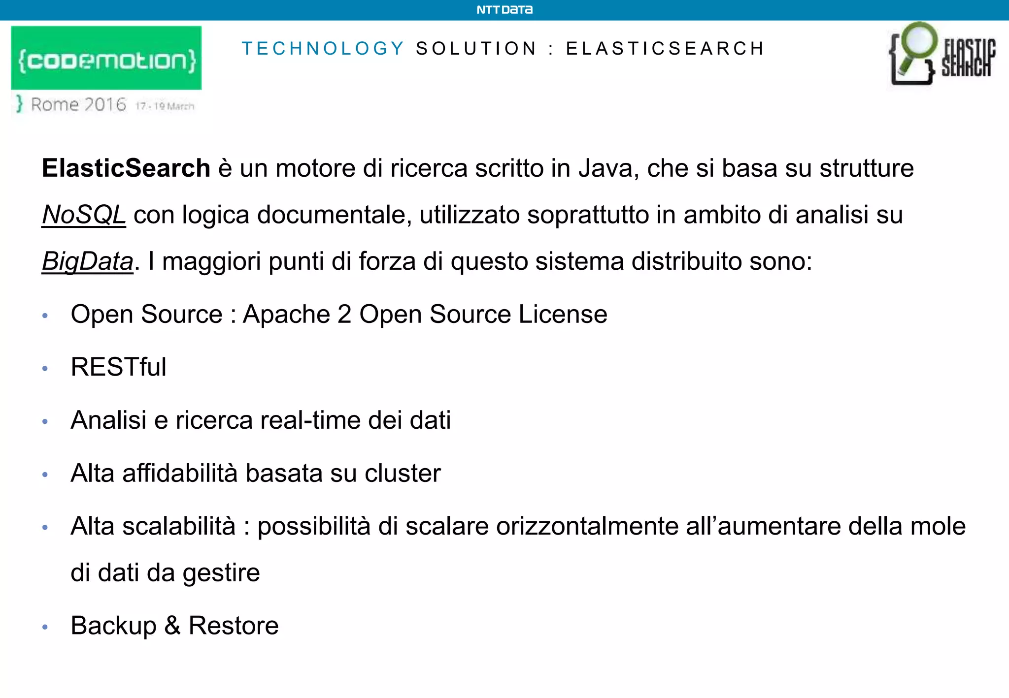 T E C H N O L O G Y S O L U T I O N : E L A S T I C S E A R C H
ElasticSearch è un motore di ricerca scritto in Java, che si basa su strutture
NoSQL con logica documentale, utilizzato soprattutto in ambito di analisi su
BigData. I maggiori punti di forza di questo sistema distribuito sono:
• Open Source : Apache 2 Open Source License
• RESTful
• Analisi e ricerca real-time dei dati
• Alta affidabilità basata su cluster
• Alta scalabilità : possibilità di scalare orizzontalmente all’aumentare della mole
di dati da gestire
• Backup & Restore
 