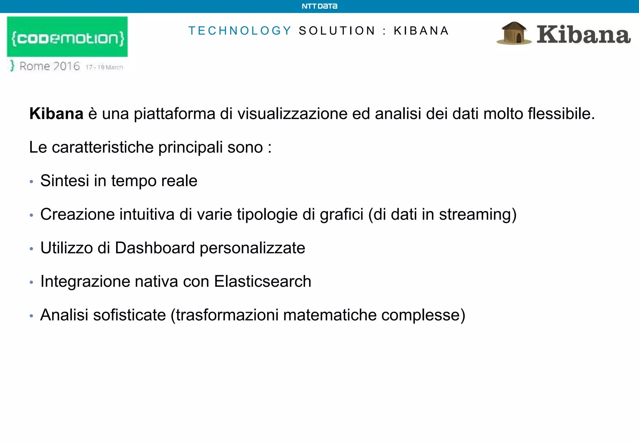 T E C H N O L O G Y S O L U T I O N : K I B A N A
Kibana è una piattaforma di visualizzazione ed analisi dei dati molto flessibile.
Le caratteristiche principali sono :
• Sintesi in tempo reale
• Creazione intuitiva di varie tipologie di grafici (di dati in streaming)
• Utilizzo di Dashboard personalizzate
• Integrazione nativa con Elasticsearch
• Analisi sofisticate (trasformazioni matematiche complesse)
 