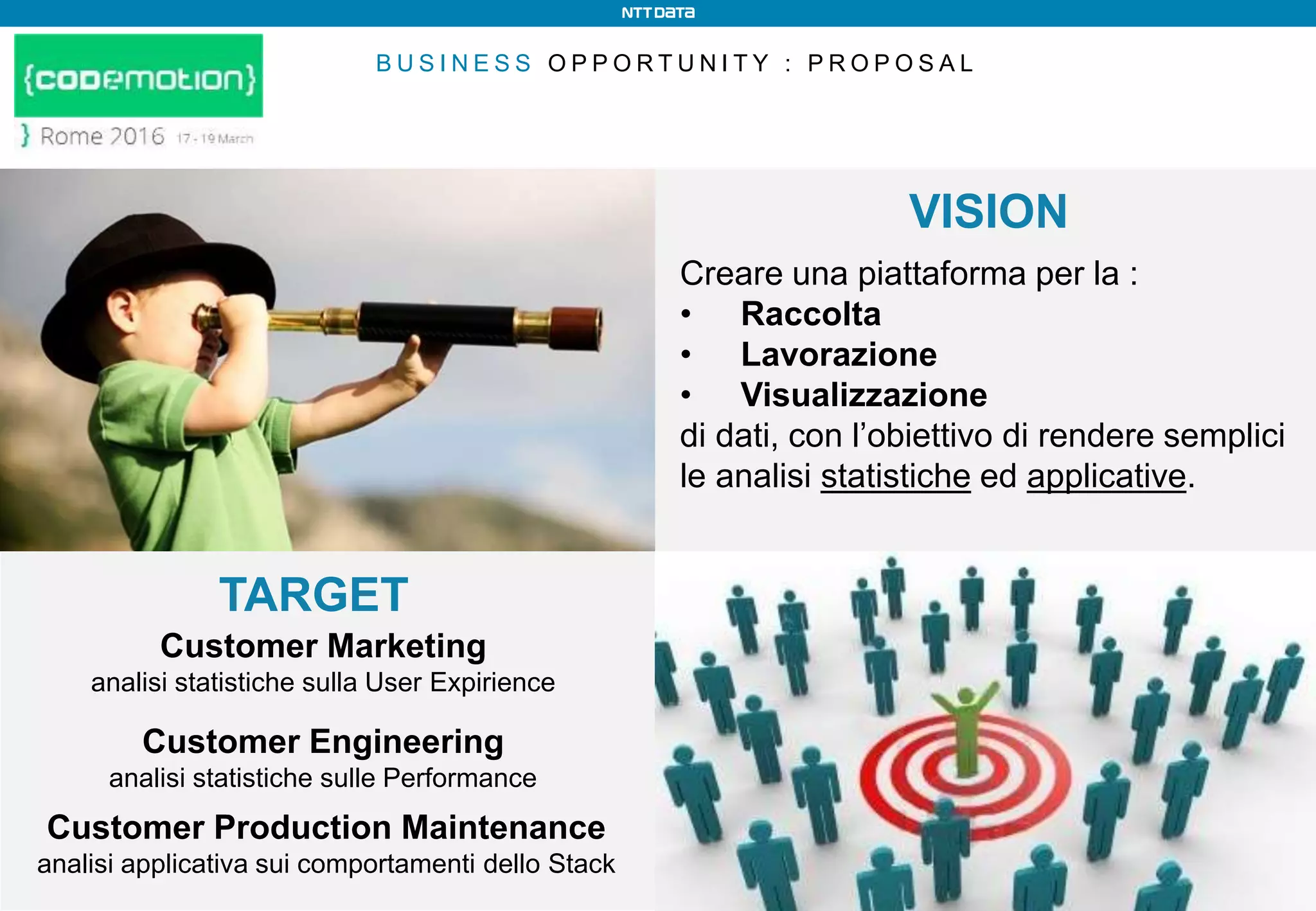 B U S I N E S S O P P O R T U N I T Y : P R O P O S A L
Customer Marketing
analisi statistiche sulla User Expirience
Creare una piattaforma per la :
• Raccolta
• Lavorazione
• Visualizzazione
di dati, con l’obiettivo di rendere semplici
le analisi statistiche ed applicative.
VISION
TARGET
Customer Production Maintenance
analisi applicativa sui comportamenti dello Stack
Customer Engineering
analisi statistiche sulle Performance
 