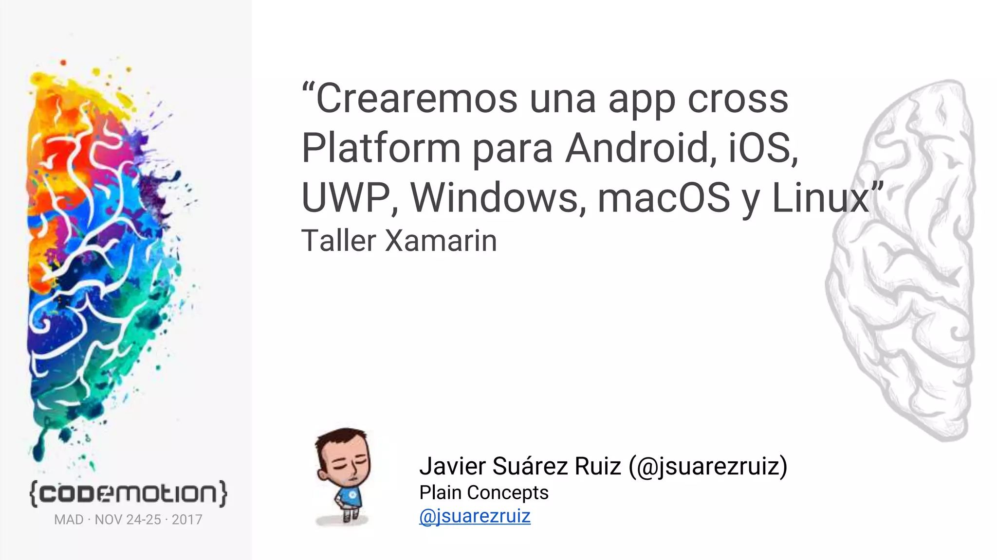 “Crearemos una app cross
Platform para Android, iOS,
UWP, Windows, macOS y Linux”
Taller Xamarin
Javier Suárez Ruiz (@jsuarezruiz)
Plain Concepts
@jsuarezruizMAD · NOV 24-25 · 2017
 