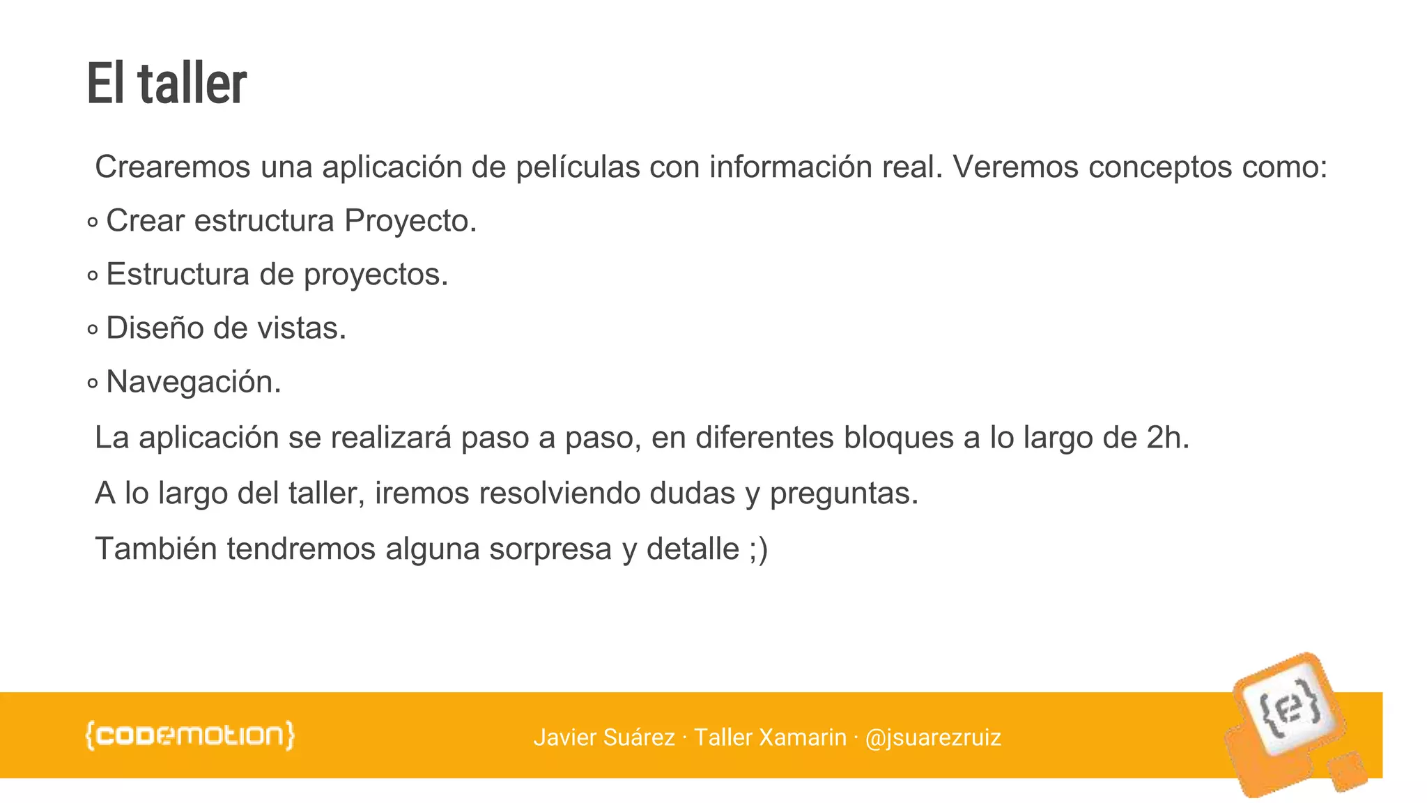 Javier Suárez · Taller Xamarin · @jsuarezruiz
Crearemos una aplicación de películas con información real. Veremos conceptos como:
∘ Crear estructura Proyecto.
∘ Estructura de proyectos.
∘ Diseño de vistas.
∘ Navegación.
La aplicación se realizará paso a paso, en diferentes bloques a lo largo de 2h.
A lo largo del taller, iremos resolviendo dudas y preguntas.
También tendremos alguna sorpresa y detalle ;)
El taller
 