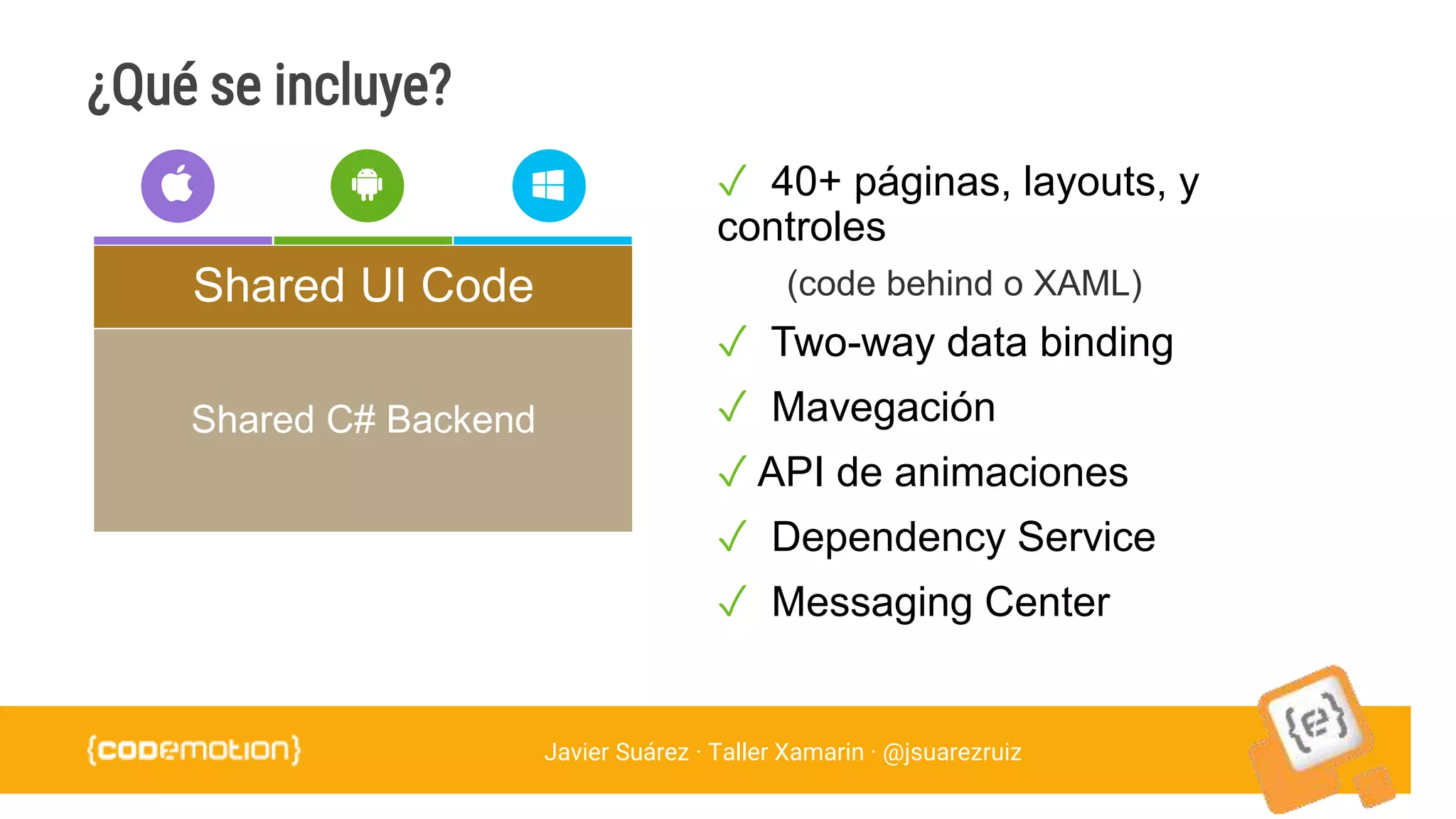 Javier Suárez · Taller Xamarin · @jsuarezruiz
¿Qué se incluye?
✓ 40+ páginas, layouts, y
controles
(code behind o XAML)
✓ Two-way data binding
✓ Mavegación
✓ API de animaciones
✓ Dependency Service
✓ Messaging Center
Shared C# Backend
Shared UI Code
 