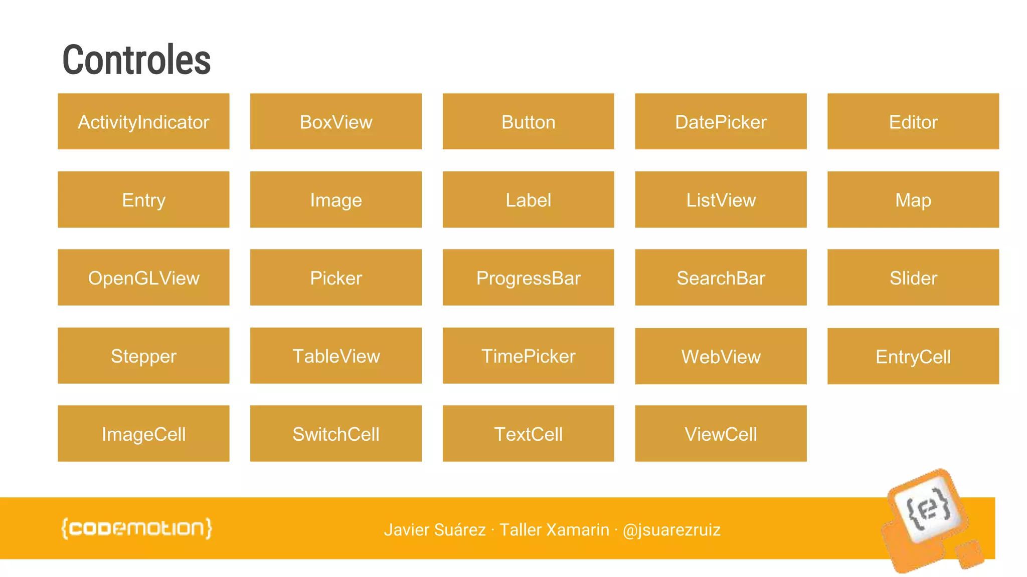 Javier Suárez · Taller Xamarin · @jsuarezruiz
ActivityIndicator BoxView Button DatePicker Editor
Entry Image Label ListView Map
OpenGLView Picker ProgressBar SearchBar Slider
Stepper TableView TimePicker WebView EntryCell
ImageCell SwitchCell TextCell ViewCell
Controles
 