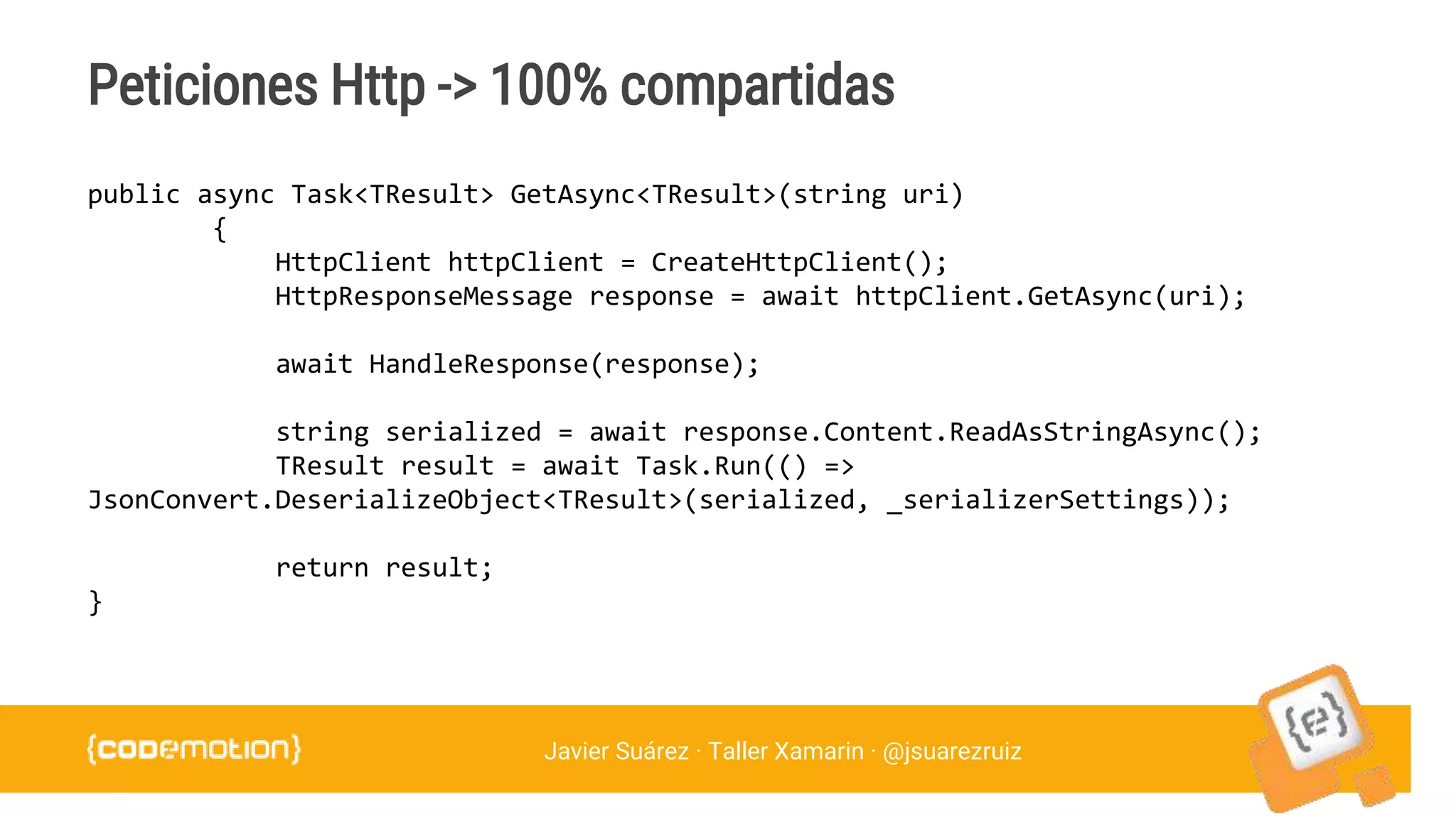 Javier Suárez · Taller Xamarin · @jsuarezruiz
Peticiones Http -> 100% compartidas
public async Task<TResult> GetAsync<TResult>(string uri)
{
HttpClient httpClient = CreateHttpClient();
HttpResponseMessage response = await httpClient.GetAsync(uri);
await HandleResponse(response);
string serialized = await response.Content.ReadAsStringAsync();
TResult result = await Task.Run(() =>
JsonConvert.DeserializeObject<TResult>(serialized, _serializerSettings));
return result;
}
 