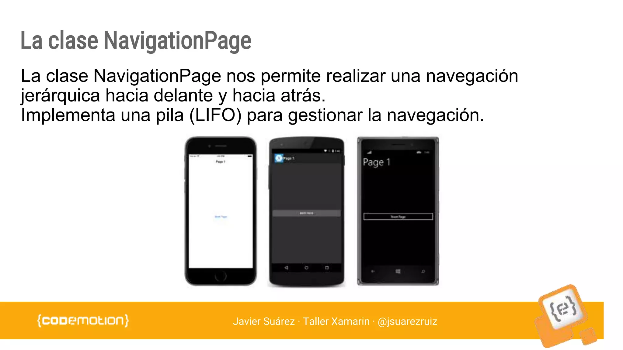 Javier Suárez · Taller Xamarin · @jsuarezruiz
La clase NavigationPage
La clase NavigationPage nos permite realizar una navegación
jerárquica hacia delante y hacia atrás.
Implementa una pila (LIFO) para gestionar la navegación.
 