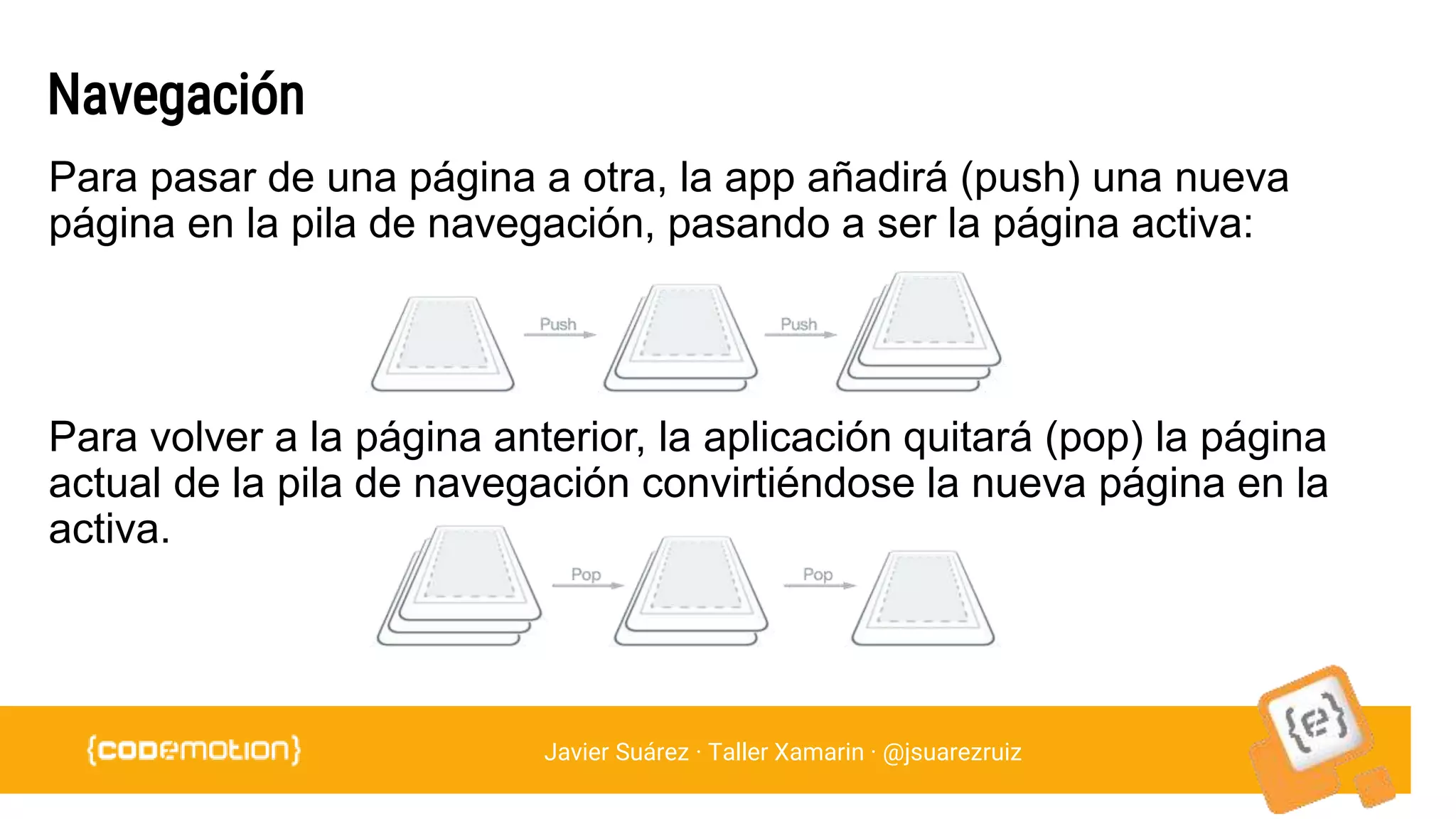 Javier Suárez · Taller Xamarin · @jsuarezruiz
Navegación
Para pasar de una página a otra, la app añadirá (push) una nueva
página en la pila de navegación, pasando a ser la página activa:
Para volver a la página anterior, la aplicación quitará (pop) la página
actual de la pila de navegación convirtiéndose la nueva página en la
activa.
 