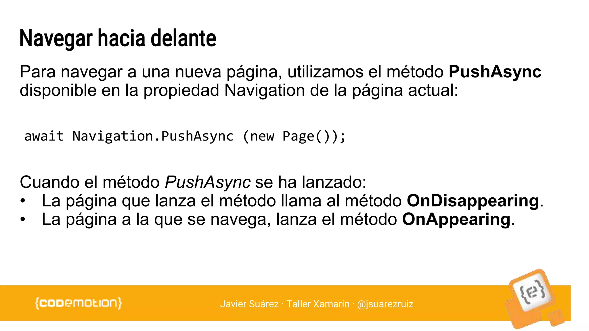 Javier Suárez · Taller Xamarin · @jsuarezruiz
Navegar hacia delante
await Navigation.PushAsync (new Page());
Para navegar a una nueva página, utilizamos el método PushAsync
disponible en la propiedad Navigation de la página actual:
Cuando el método PushAsync se ha lanzado:
• La página que lanza el método llama al método OnDisappearing.
• La página a la que se navega, lanza el método OnAppearing.
 