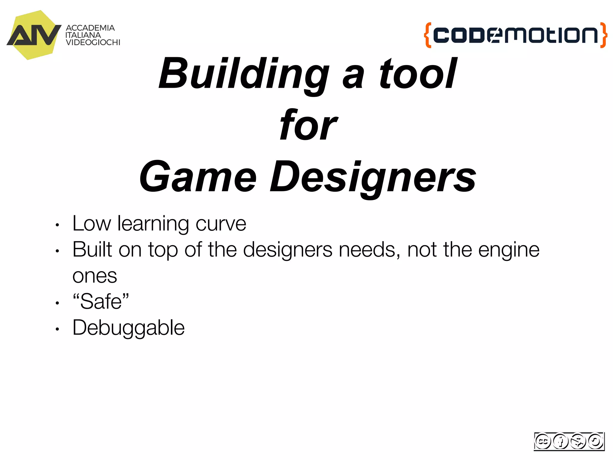 Building a tool
for
Game Designers
∙ Low learning curve
∙ Built on top of the designers needs, not the engine
ones
∙ “Safe”
∙ Debuggable
 
