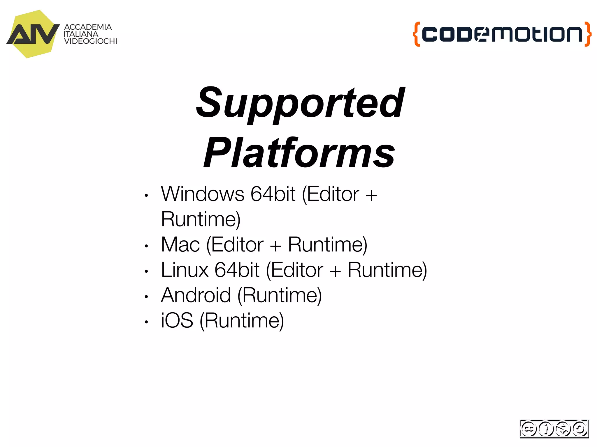 Supported
Platforms
∙ Windows 64bit (Editor +
Runtime)
∙ Mac (Editor + Runtime)
∙ Linux 64bit (Editor + Runtime)
∙ Android (Runtime)
∙ iOS (Runtime)
 