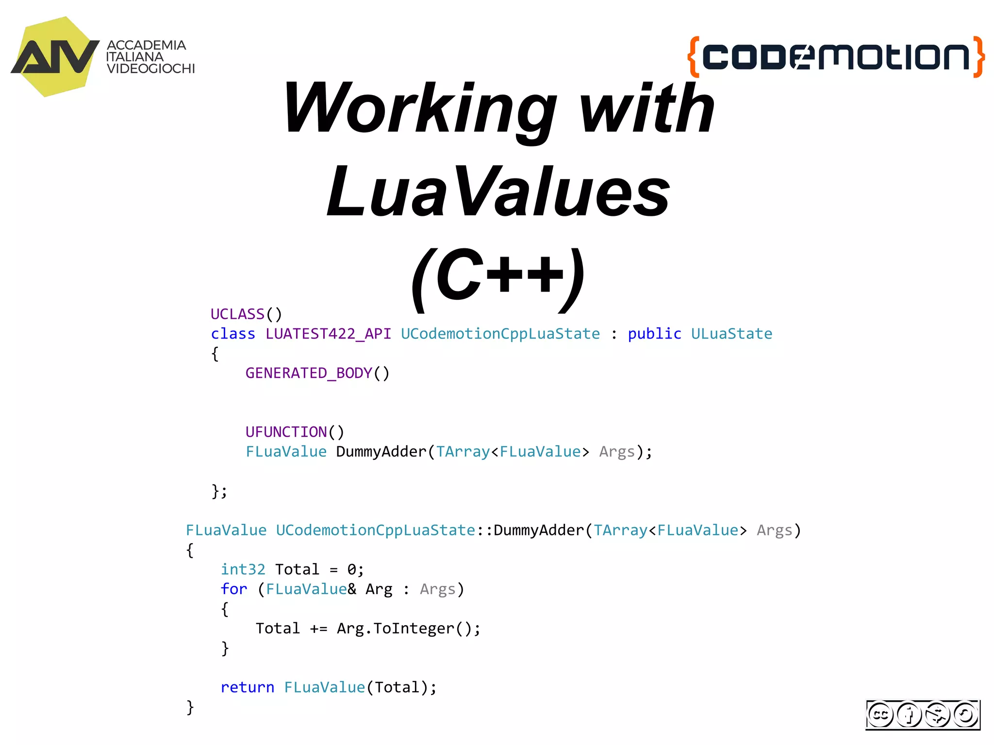 Working with
LuaValues
(C++)UCLASS()
class LUATEST422_API UCodemotionCppLuaState : public ULuaState
{
GENERATED_BODY()
UFUNCTION()
FLuaValue DummyAdder(TArray<FLuaValue> Args);
};
FLuaValue UCodemotionCppLuaState::DummyAdder(TArray<FLuaValue> Args)
{
int32 Total = 0;
for (FLuaValue& Arg : Args)
{
Total += Arg.ToInteger();
}
return FLuaValue(Total);
}
 