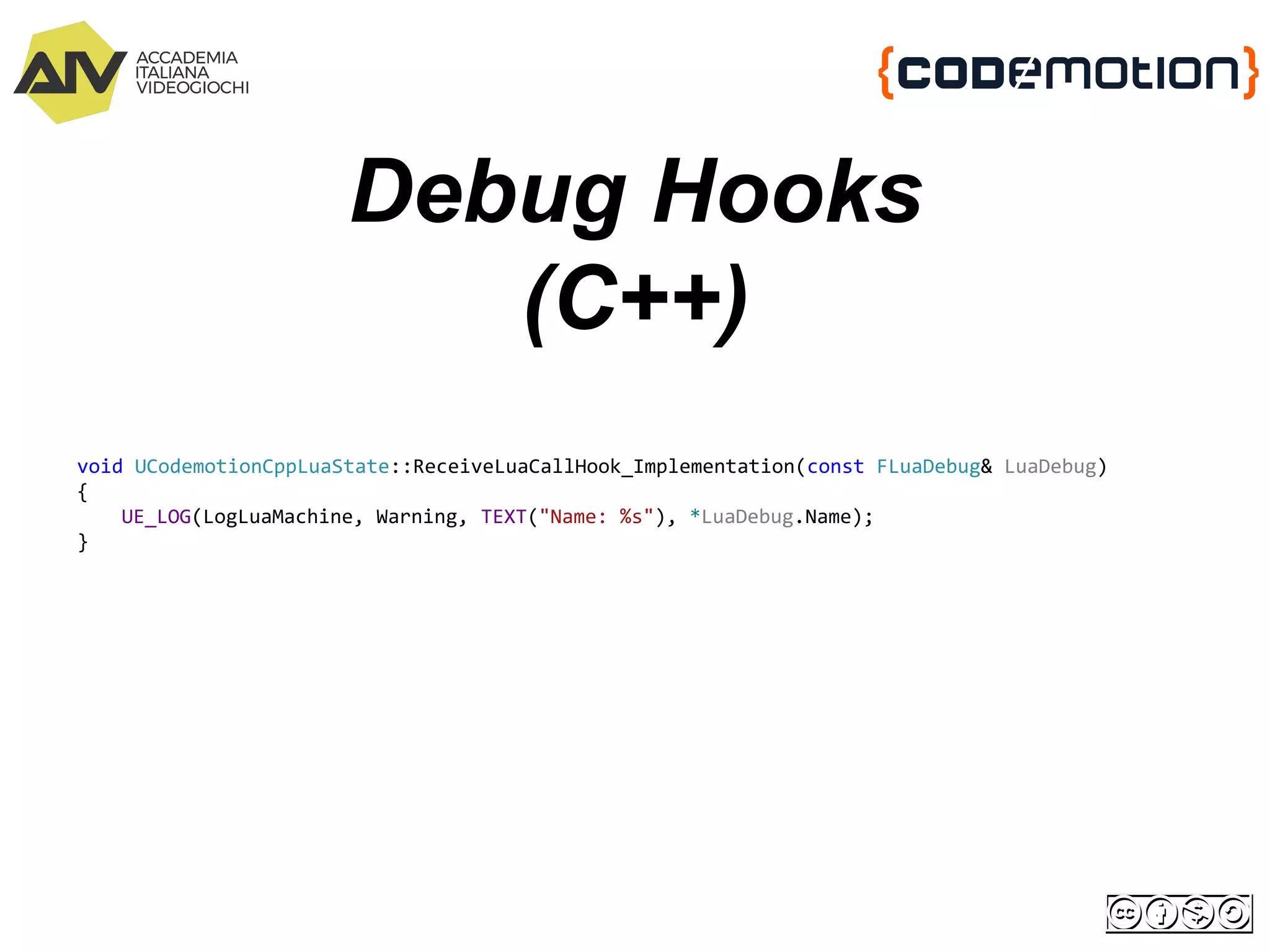 Debug Hooks
(C++)
void UCodemotionCppLuaState::ReceiveLuaCallHook_Implementation(const FLuaDebug& LuaDebug)
{
UE_LOG(LogLuaMachine, Warning, TEXT("Name: %s"), *LuaDebug.Name);
}
 