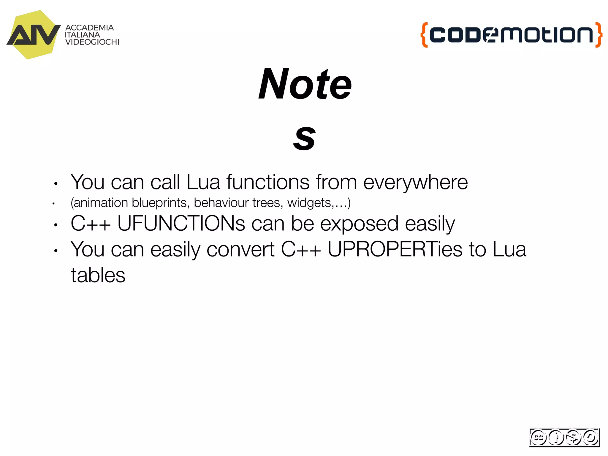 Note
s
∙ You can call Lua functions from everywhere
∙ (animation blueprints, behaviour trees, widgets,…)
∙ C++ UFUNCTIONs can be exposed easily
∙ You can easily convert C++ UPROPERTies to Lua
tables
 