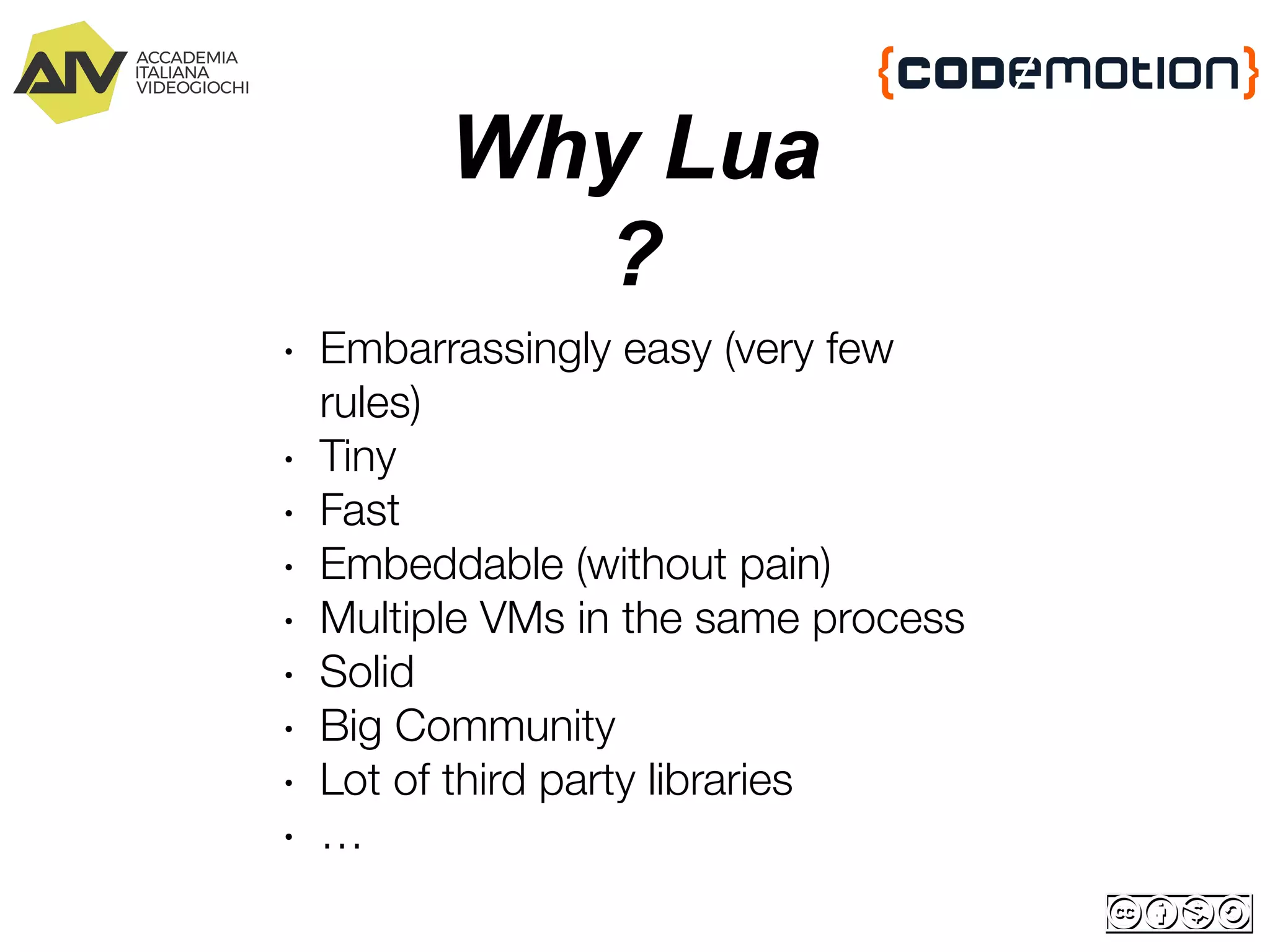 Why Lua
?
∙ Embarrassingly easy (very few
rules)
∙ Tiny
∙ Fast
∙ Embeddable (without pain)
∙ Multiple VMs in the same process
∙ Solid
∙ Big Community
∙ Lot of third party libraries
∙ …
 