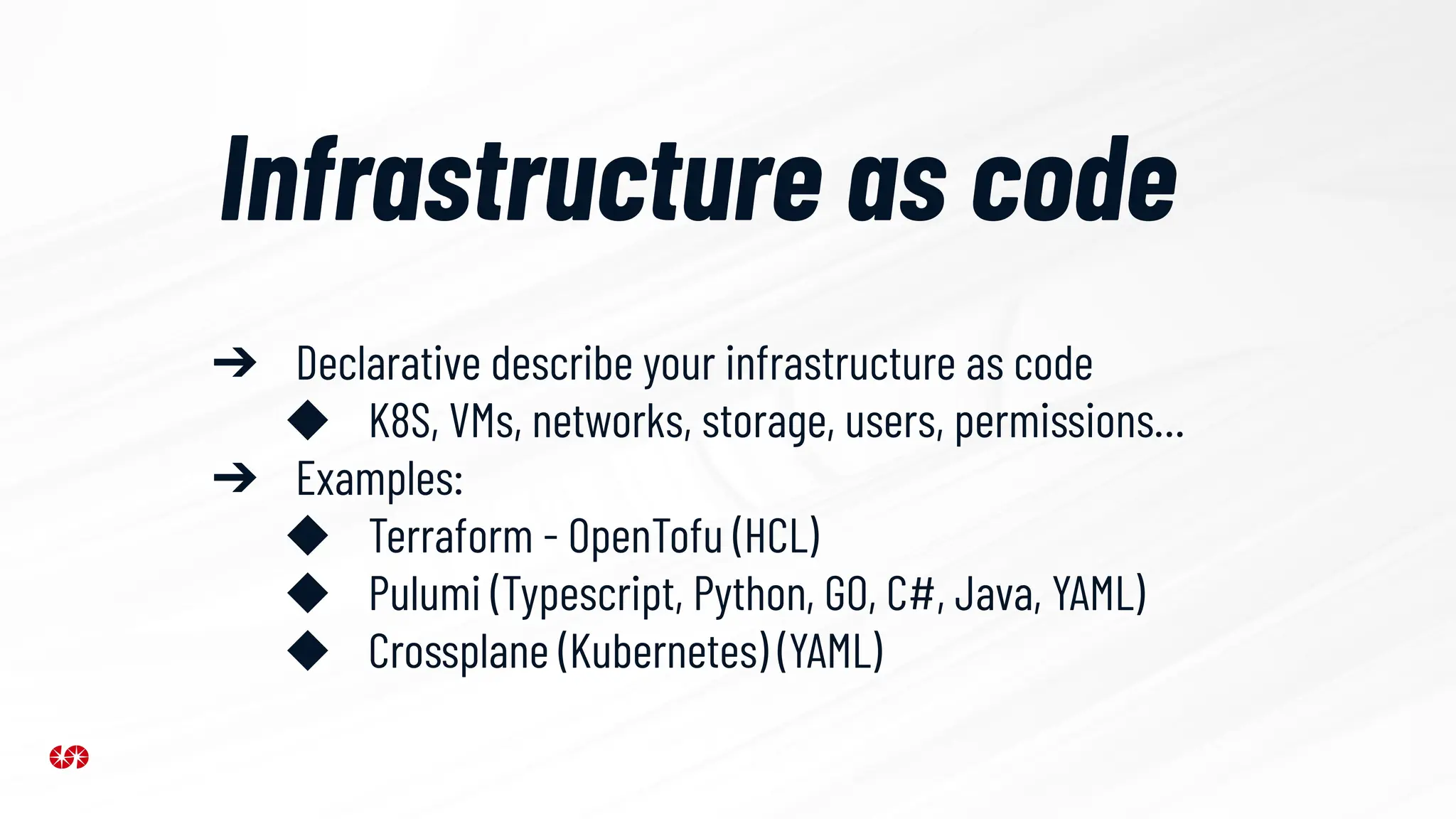 Infrastructure as code
➔ Declarative describe your infrastructure as code
◆ K8S, VMs, networks, storage, users, permissions…
➔ Examples:
◆ Terraform - OpenTofu (HCL)
◆ Pulumi (Typescript, Python, GO, C#, Java, YAML)
◆ Crossplane (Kubernetes) (YAML)
 
