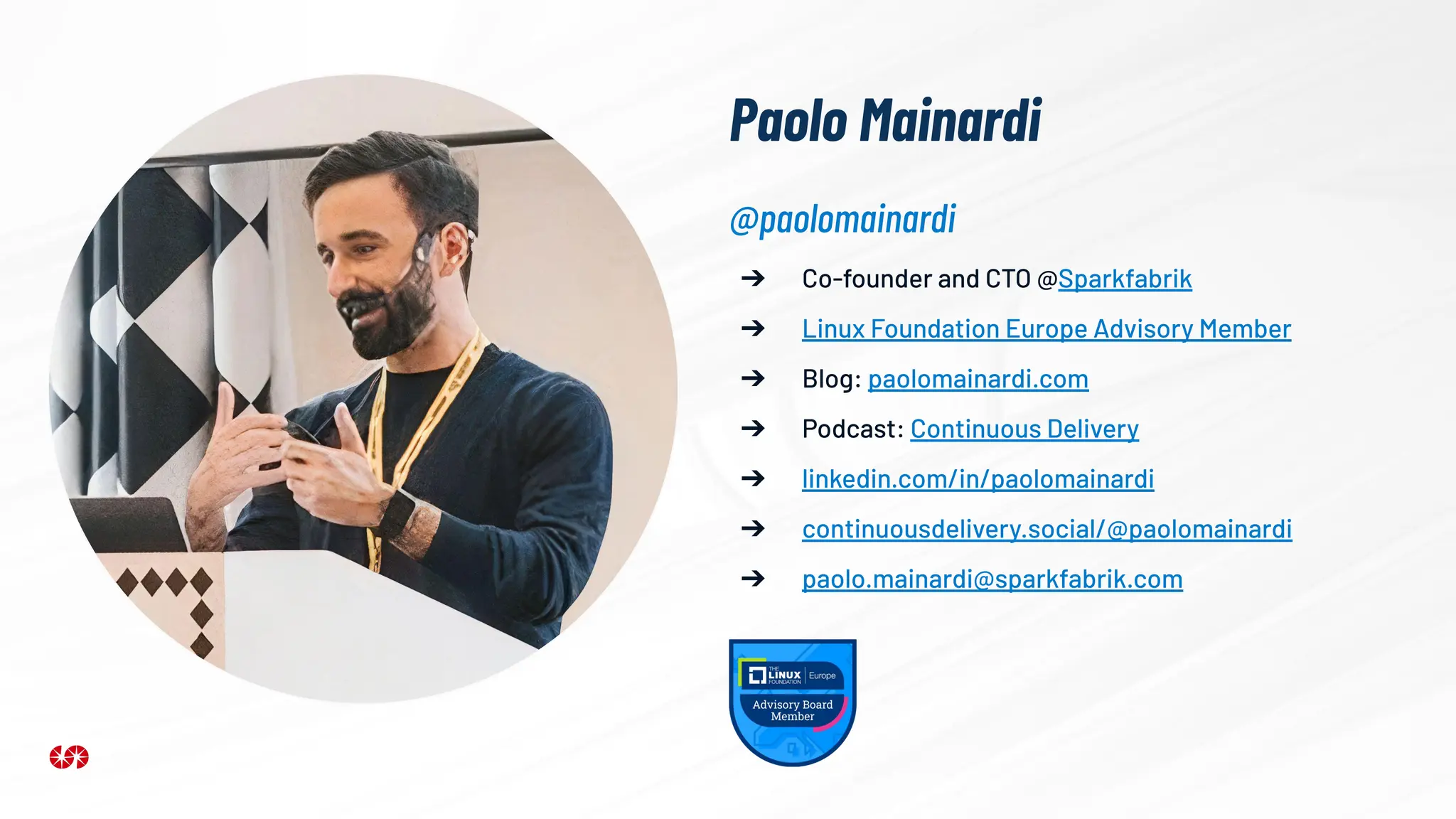Paolo Mainardi
➔ Co-founder and CTO @Sparkfabrik
➔ Linux Foundation Europe Advisory Member
➔ Blog: paolomainardi.com
➔ Podcast: Continuous Delivery
➔ linkedin.com/in/paolomainardi
➔ continuousdelivery.social/@paolomainardi
➔ paolo.mainardi@sparkfabrik.com
@paolomainardi
 