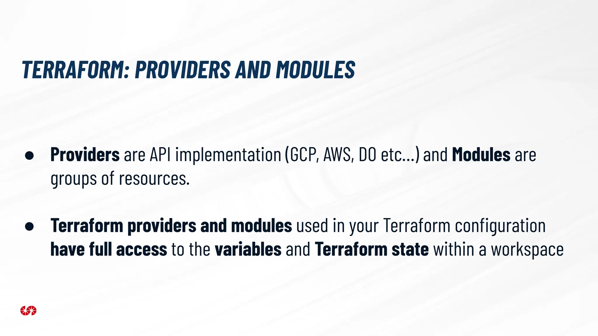 TERRAFORM: PROVIDERS AND MODULES
● Providers are API implementation (GCP, AWS, DO etc…) and Modules are
groups of resources.
● Terraform providers and modules used in your Terraform conﬁguration
have full access to the variables and Terraform state within a workspace
 