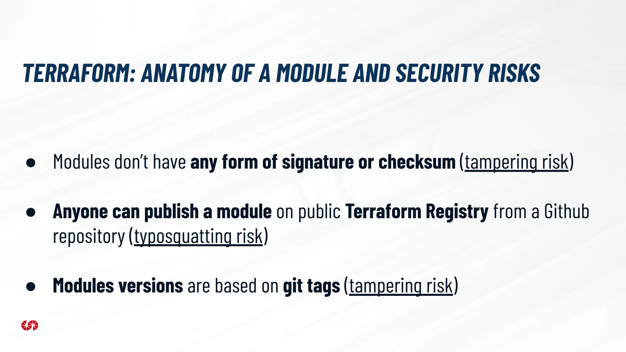 ● Modules don’t have any form of signature or checksum (tampering risk)
● Anyone can publish a module on public Terraform Registry from a Github
repository (typosquatting risk)
● Modules versions are based on git tags (tampering risk)
TERRAFORM: ANATOMY OF A MODULE AND SECURITY RISKS
 