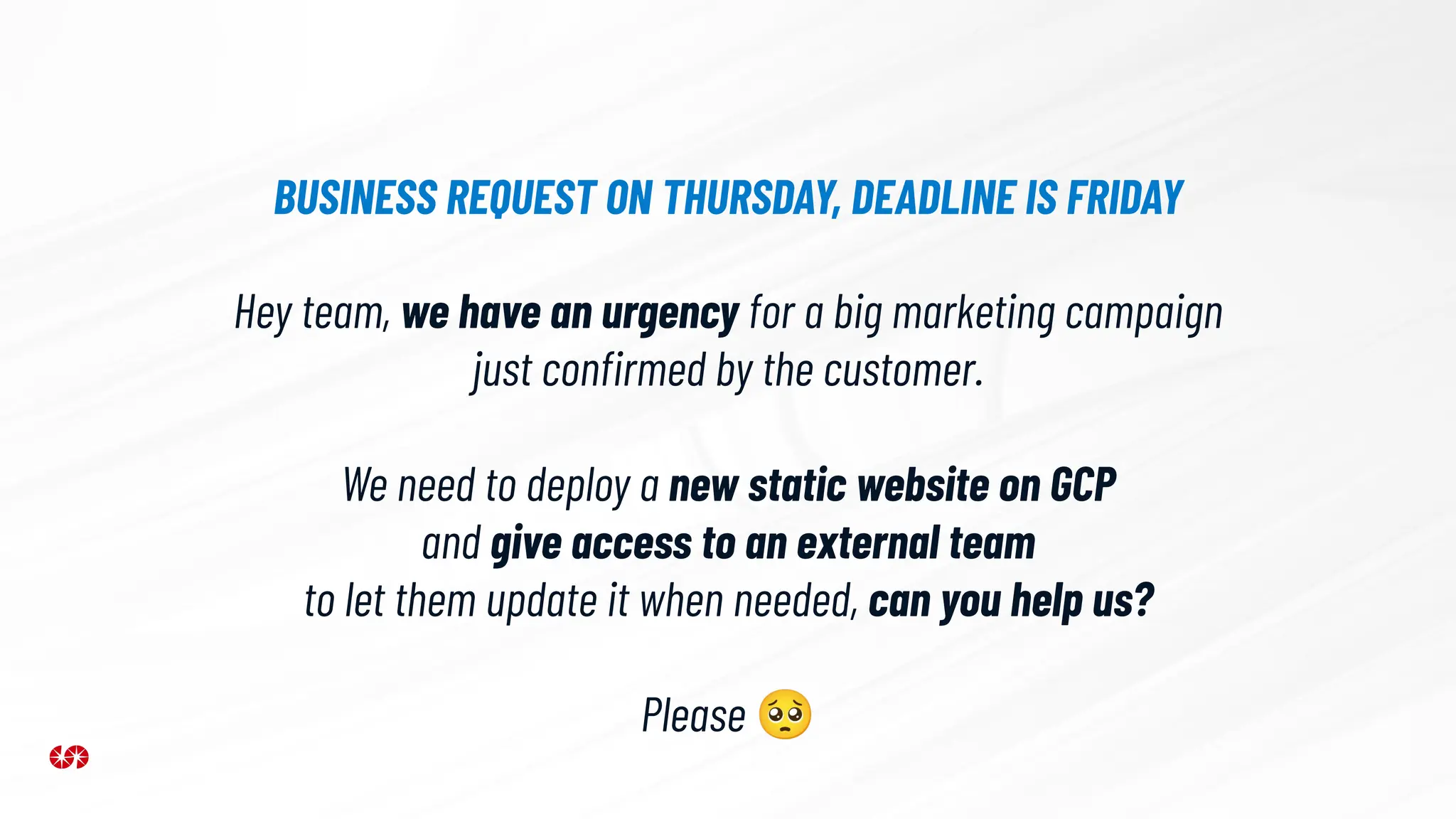 Hey team, we have an urgency for a big marketing campaign
just conﬁrmed by the customer.
We need to deploy a new static website on GCP
and give access to an external team
to let them update it when needed, can you help us?
Please 🥺
BUSINESS REQUEST ON THURSDAY, DEADLINE IS FRIDAY
 