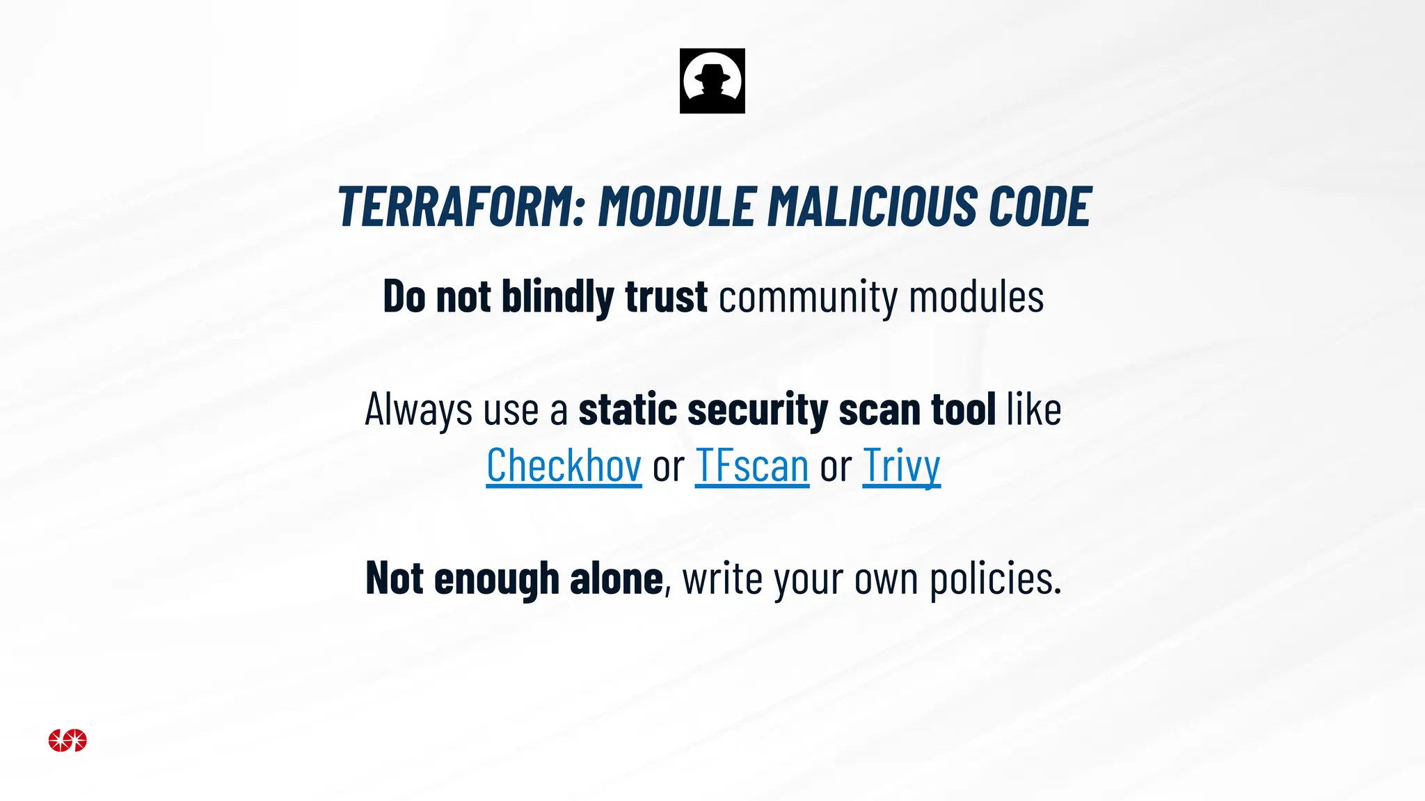 TERRAFORM: MODULE MALICIOUS CODE
Do not blindly trust community modules
Always use a static security scan tool like
Checkhov or TFscan or Trivy
Not enough alone, write your own policies.
 