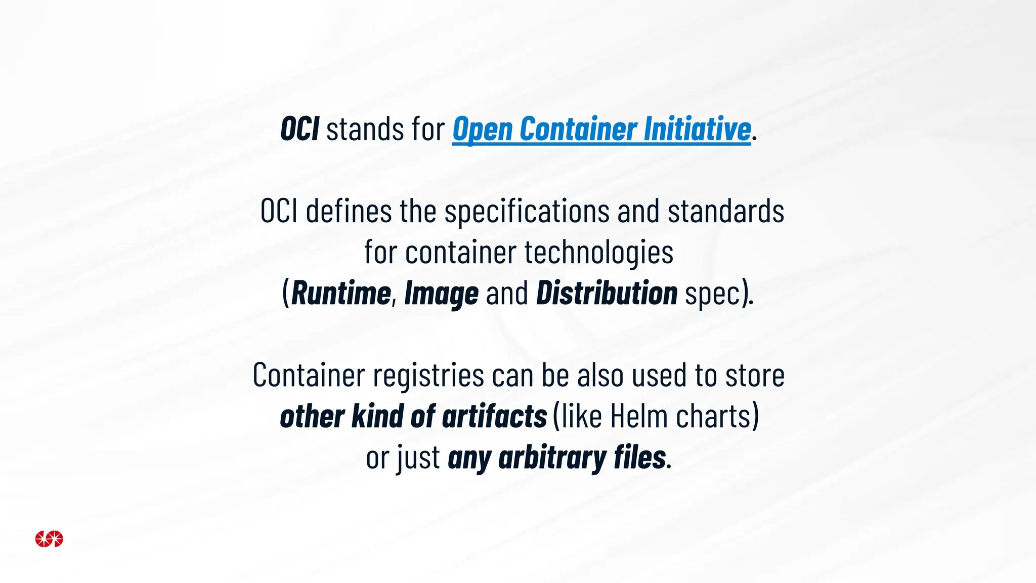 OCI stands for Open Container Initiative.
OCI deﬁnes the speciﬁcations and standards
for container technologies
(Runtime, Image and Distribution spec).
Container registries can be also used to store
other kind of artifacts (like Helm charts)
or just any arbitrary ﬁles.
 