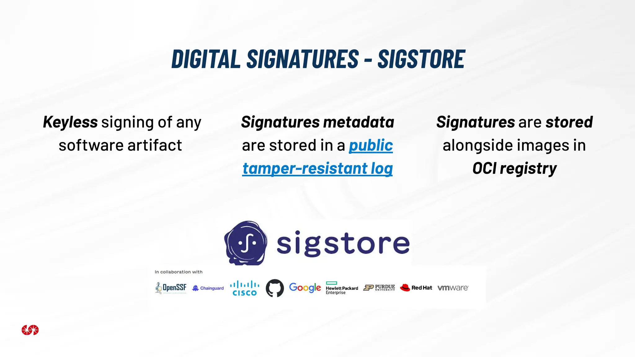 DIGITAL SIGNATURES - SIGSTORE
Keyless signing of any
software artifact
Signatures metadata
are stored in a public
tamper-resistant log
Signatures are stored
alongside images in
OCI registry
 
