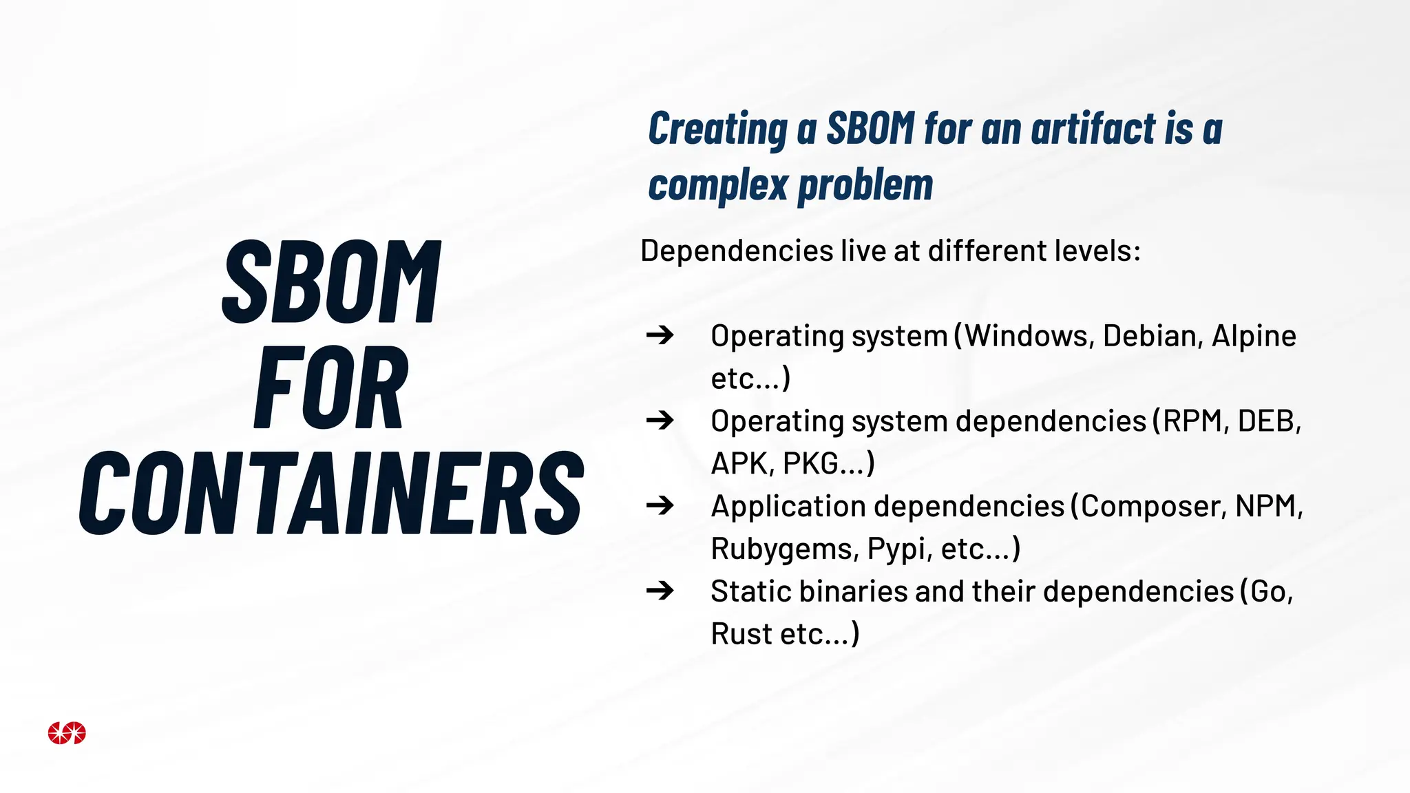 SBOM
FOR
CONTAINERS
Creating a SBOM for an artifact is a
complex problem
Dependencies live at different levels:
➔ Operating system (Windows, Debian, Alpine
etc…)
➔ Operating system dependencies (RPM, DEB,
APK, PKG…)
➔ Application dependencies (Composer, NPM,
Rubygems, Pypi, etc…)
➔ Static binaries and their dependencies (Go,
Rust etc…)
 