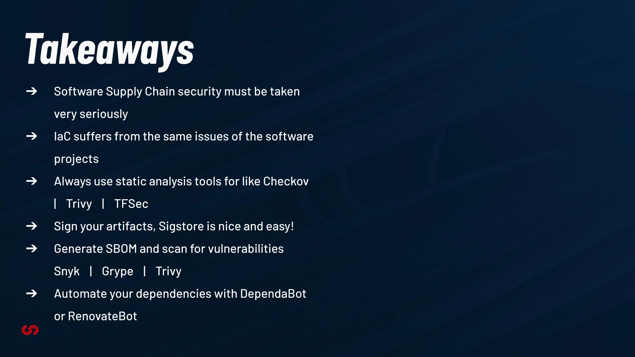 Takeaways
➔ Software Supply Chain security must be taken
very seriously
➔ IaC suffers from the same issues of the software
projects
➔ Always use static analysis tools for like Checkov
| Trivy | TFSec
➔ Sign your artifacts, Sigstore is nice and easy!
➔ Generate SBOM and scan for vulnerabilities
Snyk | Grype | Trivy
➔ Automate your dependencies with DependaBot
or RenovateBot
 