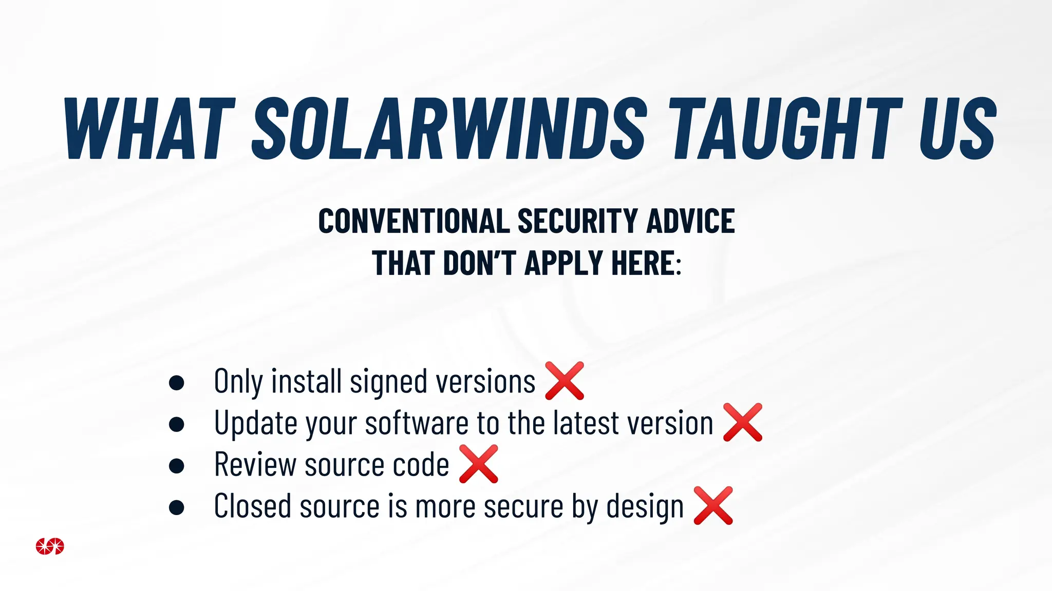 WHAT SOLARWINDS TAUGHT US
● Only install signed versions ❌
● Update your software to the latest version ❌
● Review source code ❌
● Closed source is more secure by design ❌
CONVENTIONAL SECURITY ADVICE
THAT DON’T APPLY HERE:
 