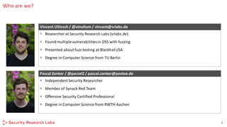 Who are we?
2
▪ Researcher at Security Research Labs (srlabs.de)
▪ Found multiplevulnerabilitiesin OSS with fuzzing
▪ Presented about fuzz-testing at BlackhatUSA
▪ Degree in Computer Science from TU Berlin
Vincent Ulitzsch / @vinulium / vincent@srlabs.de
▪ IndependentSecurity Researcher
▪ Member of Synack Red Team
▪ Offensive Security Certified Professional
▪ Degree in Computer Science from RWTH Aachen
Pascal Zenker / @parzel2 / pascal.zenker@postoe.de
 