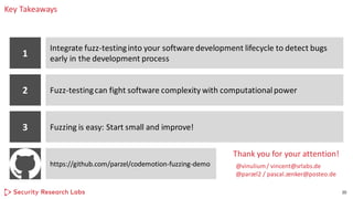 Key Takeaways
20
1
Integrate fuzz-testinginto your software development lifecycle to detect bugs
early in the development process
2 Fuzz-testingcan fight software complexity with computationalpower
3 Fuzzing is easy: Start small and improve!
Thank you for your attention!
@vinulium/ vincent@srlabs.de
@parzel2 / pascal.zenker@posteo.de
https://github.com/parzel/codemotion-fuzzing-demo
 