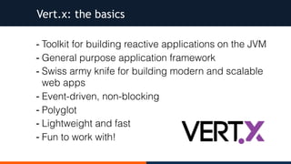 - Toolkit for building reactive applications on the JVM
- General purpose application framework
- Swiss army knife for building modern and scalable
web apps
- Event-driven, non-blocking
- Polyglot
- Lightweight and fast
- Fun to work with!
Vert.x: the basics
 