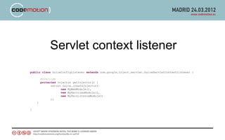 Servlet context listener
public class GuiceConfigListener extends com.google.inject.servlet.GuiceServletContextListener {

        @Override
        protected Injector getInjector() {
              return Guice.createInjector(
                    new MyWebModule(),
                    new MyServicesModule(),
                    new MyPersistenceModule()
              );
    }

}
 