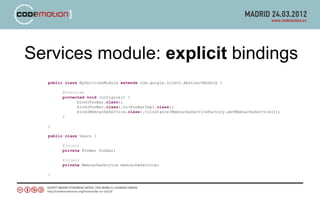 Services module: explicit bindings
  public class MyServicesModule extends com.google.inject.AbstractModule {

        @Override
        protected void configure() {
              bind(FooBar.class);
              bind(FooBar.class).to(FooBarImpl.class);
              bind(MemcacheService.class).toInstance(MemcacheServiceFactory.getMemcacheService());
        }

  }

  public class Users {

        @Inject
        private FooBar foobar;

        @Inject
        private MemcacheService memcacheService;

  }
 
