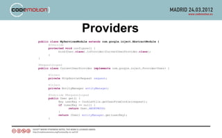 Providers
public class MyServicesModule extends com.google.inject.AbstractModule {
      @Override
      protected void configure() {
            bind(User.class).toProvider(CurrentUserProvider.class);
      }
}

@RequestScoped
public class CurrentUserProvider implements com.google.inject.Provider<User> {

      @Inject
      private HttpServletRequest request;

      @Inject
      private EntityManager entityManager;

      @Override @RequestScoped
      public User get() {
            Key userKey = CookieUtils.getUserFromCookie(request);
            if (userKey == null) {
                  return User.ANONYMOUS;
            }
            return (User) entityManager.get(userKey);
      }

}
 