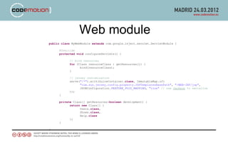 Web module
public class MyWebModule extends com.google.inject.servlet.ServletModule {

     @Override
     protected void configureServlets() {

           // bind resources
           for (Class resourceClass : getResources()) {
                 bind(resourceClass);
           }

           // jersey customization
           serve("/*").with(GuiceContainer.class, ImmutableMap.of(
                 "com.sun.jersey.config.property.JSPTemplatesBasePath", "/WEB-INF/jsp",
                 JSONConfiguration.FEATURE_POJO_MAPPING, "true" // use Jackson to serialize
           ));
     }

     private Class[] getResources(boolean development) {
           return new Class[] {
                 Users.class,
                 Shows.class,
                 Help.class
           };
     }

}
 