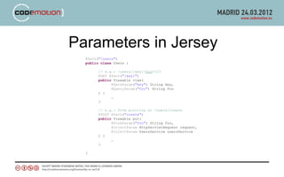 Parameters in Jersey
  @Path("/users")
  public class Users {

        // e.g.: /users/{key}?foo=123
        @GET @Path("{key}")
        public Viewable view(
              @PathParam("key") String key,
              @QueryParam("foo") String foo
        ) {
              …
        }

        // e.g.: form pointing at /users/create
        @POST @Path("create")
        public Viewable put(
              @FormParam("foo") String foo,
              @InjectParam HttpServletRequest request,
              @InjectParam UsersService usersService
        ) {
              …
        }

  }
 