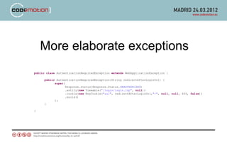 More elaborate exceptions
public class AuthenticationRequiredException extends WebApplicationException {

      public AuthenticationRequiredException(String redirectAfterLoginUrl) {
            super(
                   Response.status(Response.Status.UNAUTHORIZED)
                   .entity(new Viewable("/login/login.jsp", null))
                   .cookie(new NewCookie("ral", redirectAfterLoginUrl,"/", null, null, 600, false))
                   .build()
            );
      }

}
 